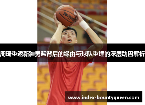 周琦重返新疆男篮背后的缘由与球队重建的深层动因解析 周琦重返新疆男篮背后的缘由与球队重建的深层动因解析