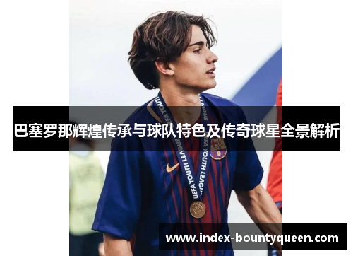 巴塞罗那辉煌传承与球队特色及传奇球星全景解析 巴塞罗那辉煌传承与球队特色及传奇球星全景解析