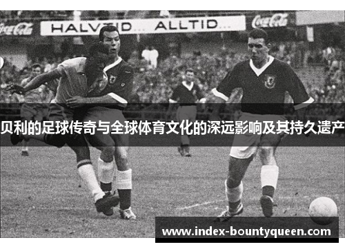 贝利的足球传奇与全球体育文化的深远影响及其持久遗产 贝利的足球传奇与全球体育文化的深远影响及其持久遗产