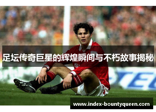 足坛传奇巨星的辉煌瞬间与不朽故事揭秘
