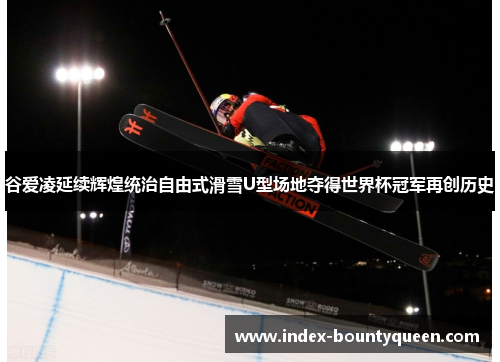 谷爱凌延续辉煌统治自由式滑雪U型场地夺得世界杯冠军再创历史 谷爱凌延续辉煌统治自由式滑雪U型场地夺得世界杯冠军再创历史