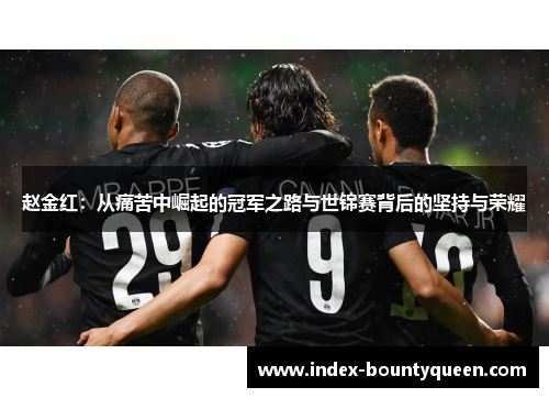 赵金红:从痛苦中崛起的冠军之路与世锦赛背后的坚持与荣耀 赵金红:从痛苦中崛起的冠军之路与世锦赛背后的坚持与荣耀