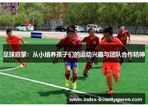 足球启蒙:从小培养孩子们的运动兴趣与团队合作精神 足球启蒙:从小培养孩子们的运动兴趣与团队合作精神