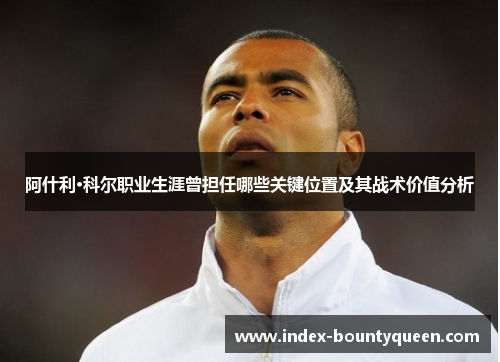 阿什利·科尔职业生涯曾担任哪些关键位置及其战术价值分析 阿什利·科尔职业生涯曾担任哪些关键位置及其战术价值分析