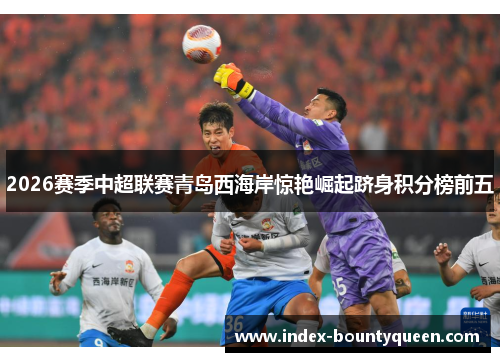 2026赛季中超联赛青岛西海岸惊艳崛起跻身积分榜前五 2026赛季中超联赛青岛西海岸惊艳崛起跻身积分榜前五