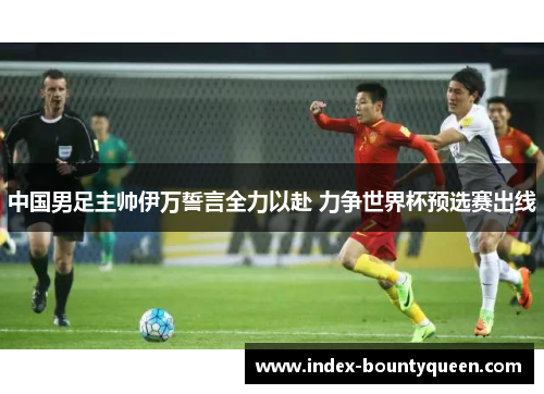 中国男足主帅伊万誓言全力以赴 力争世界杯预选赛出线