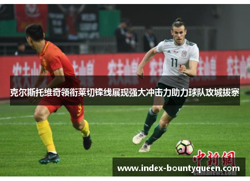 克尔斯托维奇领衔莱切锋线展现强大冲击力助力球队攻城拔寨