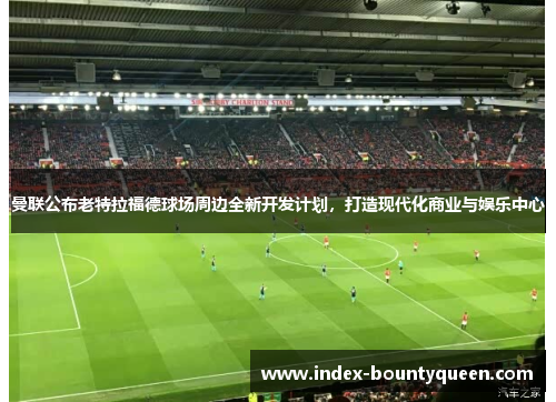 曼联公布老特拉福德球场周边全新开发计划，打造现代化商业与娱乐中心