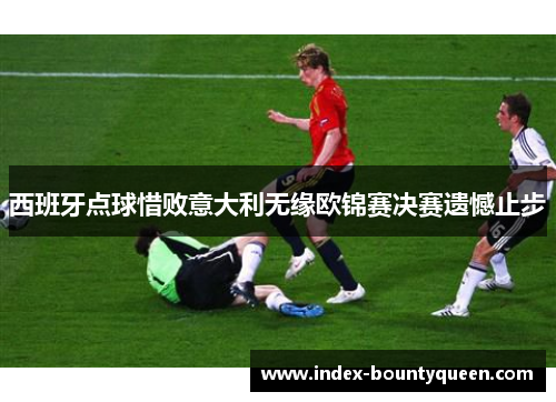 西班牙点球惜败意大利无缘欧锦赛决赛遗憾止步