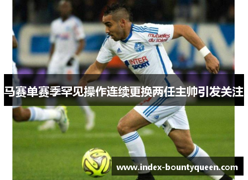 马赛单赛季罕见操作连续更换两任主帅引发关注