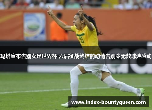 玛塔宣布告别女足世界杯 六届征战终结的动情告别令无数球迷感动 玛塔宣布告别女足世界杯 六届征战终结的动情告别令无数球迷感动